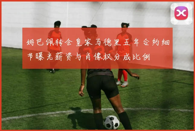 姆巴佩转会皇家马德里五年合约细节曝光薪资与肖像权分成比例