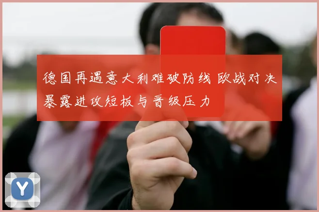 德国再遇意大利难破防线 欧战对决暴露进攻短板与晋级压力