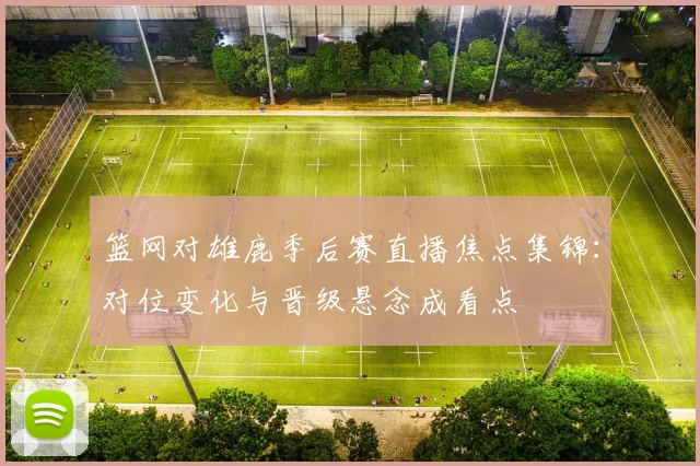 篮网对雄鹿季后赛直播焦点集锦:对位变化与晋级悬念成看点
