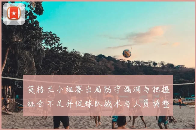 英格兰小组赛出局防守漏洞与把握机会不足并促球队战术与人员调整