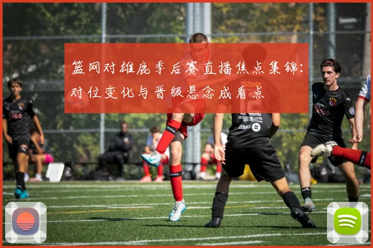篮网对雄鹿季后赛直播焦点集锦:对位变化与晋级悬念成看点