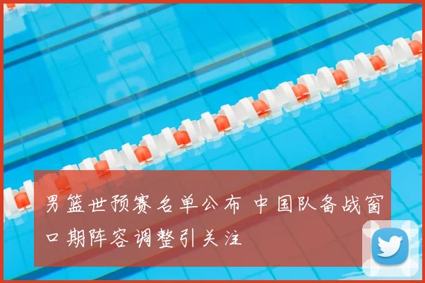 男篮世预赛名单公布 中国队备战窗口期阵容调整引关注