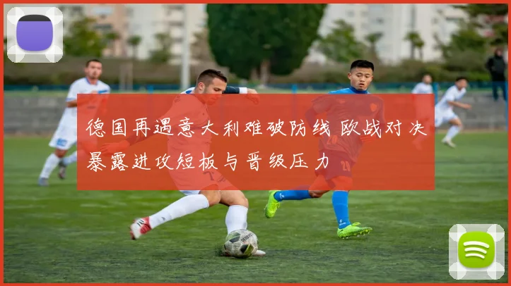 德国再遇意大利难破防线 欧战对决暴露进攻短板与晋级压力