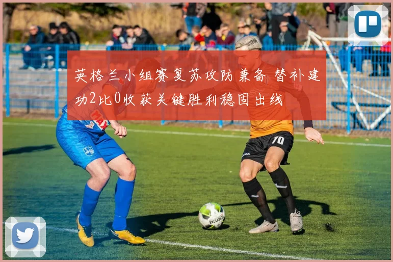 英格兰小组赛复苏攻防兼备 替补建功2比0收获关键胜利稳固出线
