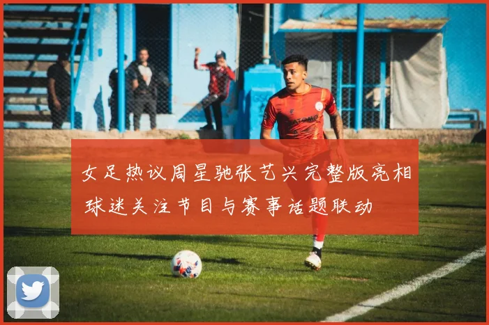 女足热议周星驰张艺兴完整版亮相 球迷关注节目与赛事话题联动