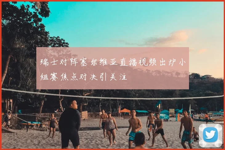 瑞士对阵塞尔维亚直播视频出炉小组赛焦点对决引关注