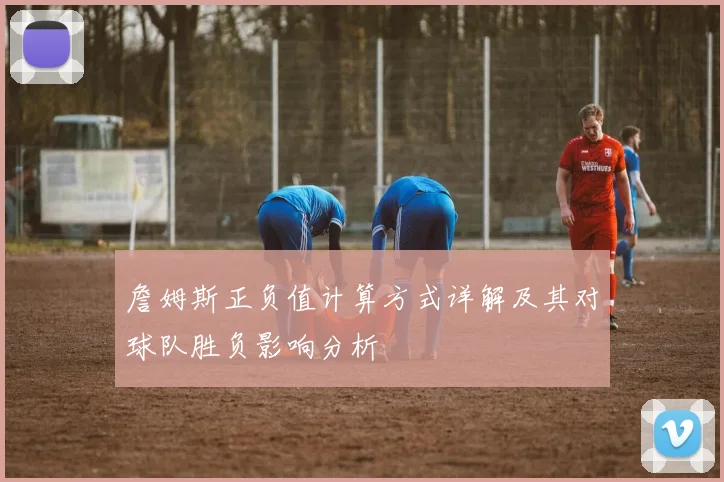 詹姆斯正负值计算方式详解及其对球队胜负影响分析