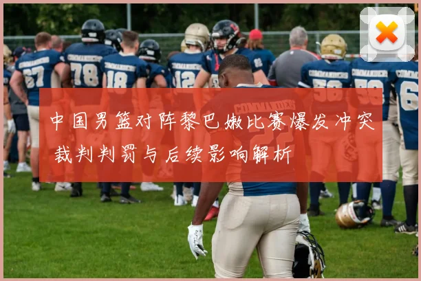 中国男篮对阵黎巴嫩比赛爆发冲突 裁判判罚与后续影响解析