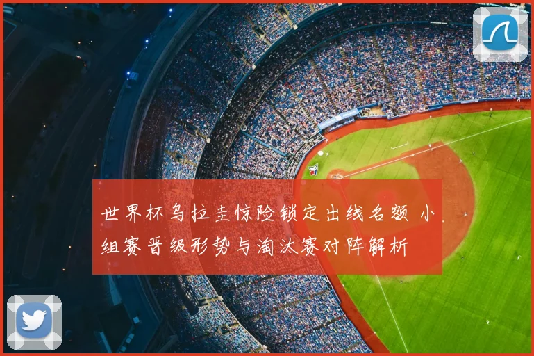 世界杯乌拉圭惊险锁定出线名额 小组赛晋级形势与淘汰赛对阵解析