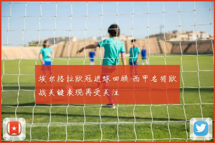 埃尔格拉欧冠进球回顾 西甲名将欧战关键表现再受关注