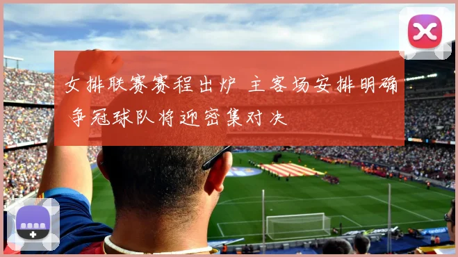 女排联赛赛程出炉 主客场安排明确 争冠球队将迎密集对决