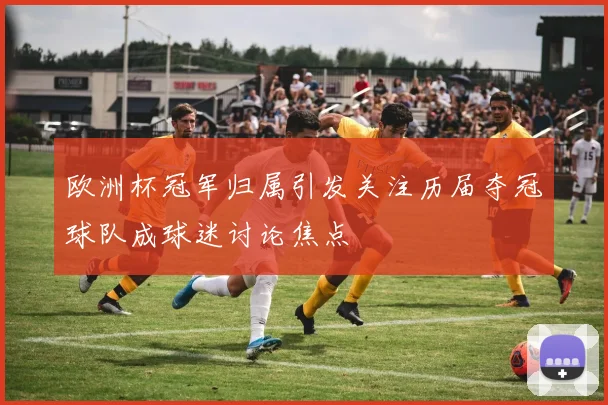 欧洲杯冠军归属引发关注历届夺冠球队成球迷讨论焦点