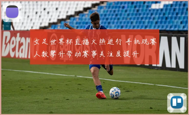 女足世界杯直播火热进行 手机观赛人数攀升带动赛事关注度提升