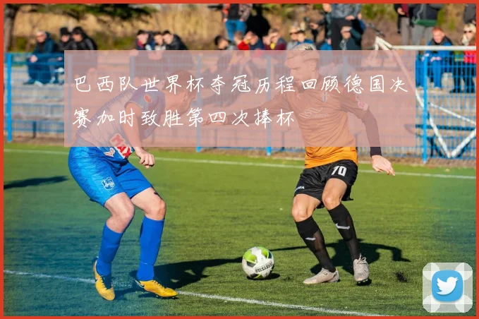 巴西队世界杯夺冠历程回顾德国决赛加时致胜第四次捧杯