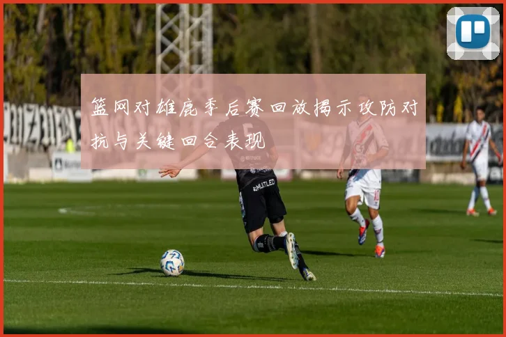 篮网对雄鹿季后赛回放揭示攻防对抗与关键回合表现