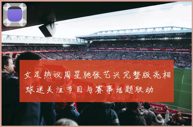 女足热议周星驰张艺兴完整版亮相 球迷关注节目与赛事话题联动