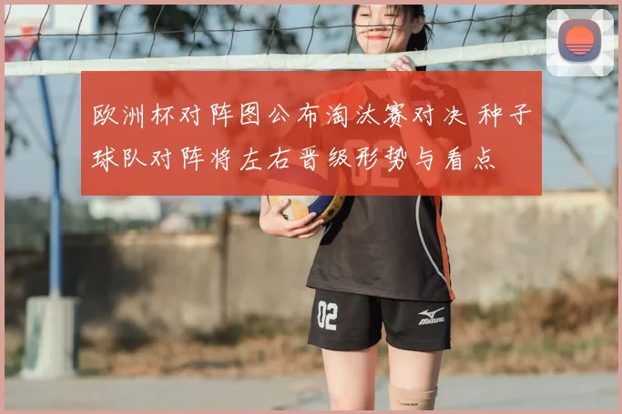 欧洲杯对阵图公布淘汰赛对决 种子球队对阵将左右晋级形势与看点