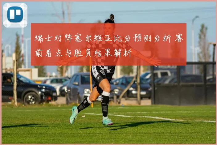 瑞士对阵塞尔维亚比分预测分析 赛前看点与胜负结果解析