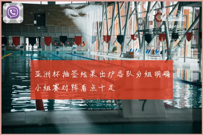 亚洲杯抽签结果出炉各队分组明确小组赛对阵看点十足