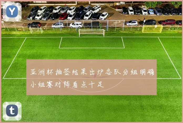 亚洲杯抽签结果出炉各队分组明确小组赛对阵看点十足