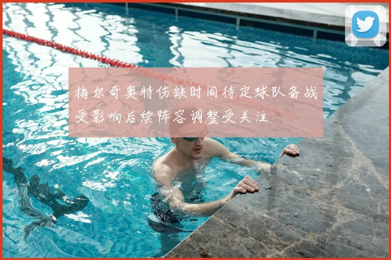 梅尔奇奥特伤缺时间待定球队备战受影响后续阵容调整受关注