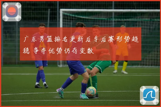 广东男篮排名更新后季后赛形势趋稳 争夺优势仍存变数