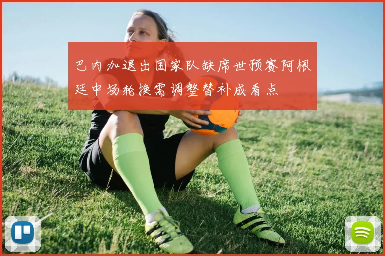 巴内加退出国家队缺席世预赛阿根廷中场轮换需调整替补成看点