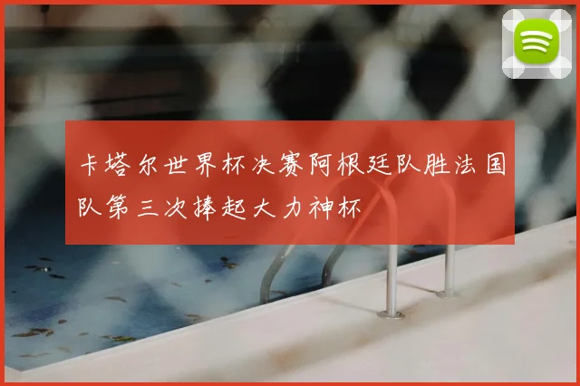 卡塔尔世界杯决赛阿根廷队胜法国队第三次捧起大力神杯