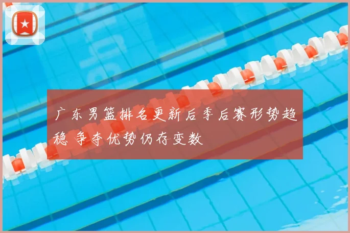 广东男篮排名更新后季后赛形势趋稳 争夺优势仍存变数