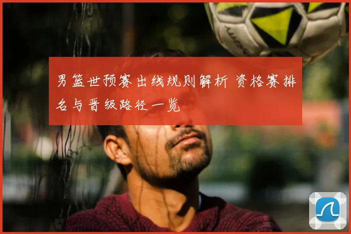 男篮世预赛出线规则解析 资格赛排名与晋级路径一览