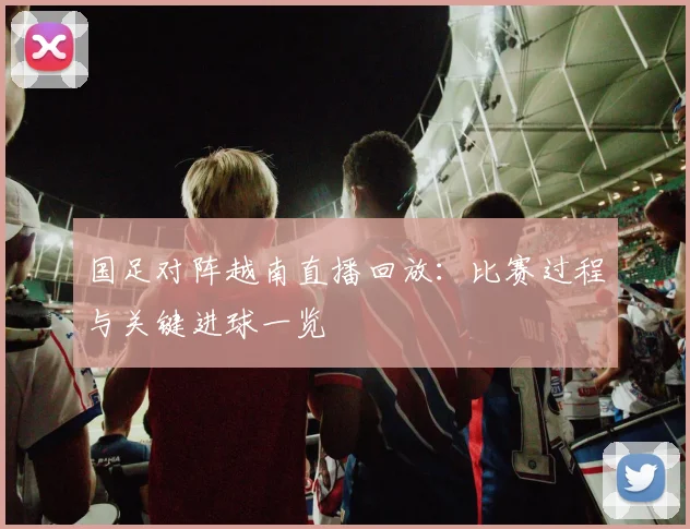 国足对阵越南直播回放:比赛过程与关键进球一览