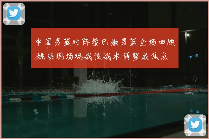 中国男篮对阵黎巴嫩男篮全场回顾 姚明现场观战技战术调整成焦点