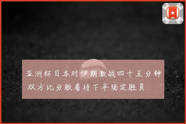 亚洲杯日本对伊朗激战四十五分钟 双方比分胶着待下半场定胜负