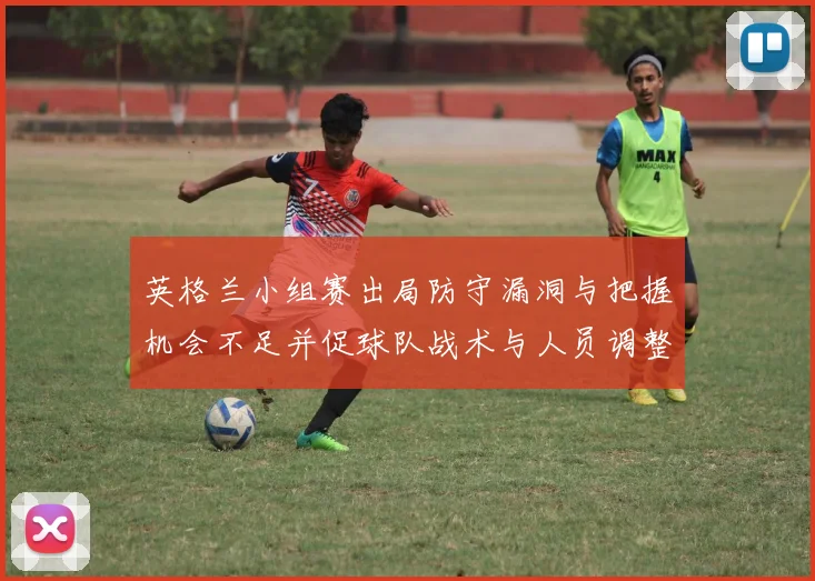英格兰小组赛出局防守漏洞与把握机会不足并促球队战术与人员调整