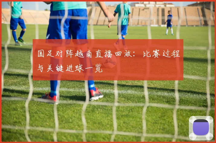 国足对阵越南直播回放:比赛过程与关键进球一览