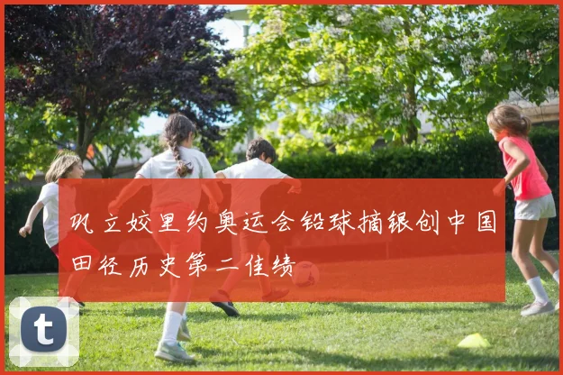 巩立姣里约奥运会铅球摘银创中国田径历史第二佳绩