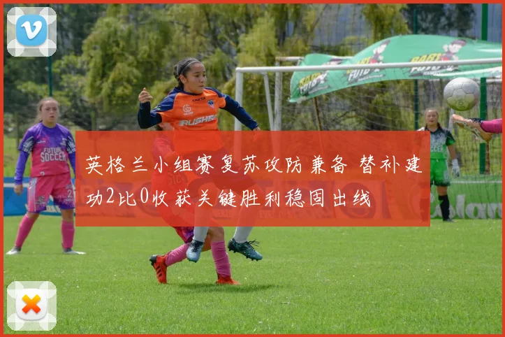 英格兰小组赛复苏攻防兼备 替补建功2比0收获关键胜利稳固出线