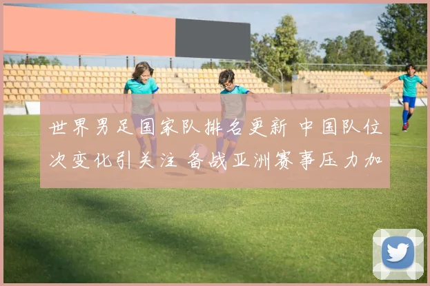 世界男足国家队排名更新 中国队位次变化引关注 备战亚洲赛事压力加大