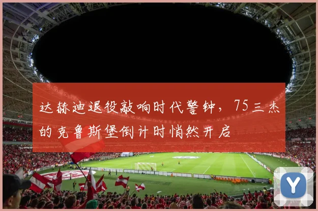 达赫迪退役敲响时代警钟,75三杰的克鲁斯堡倒计时悄然开启