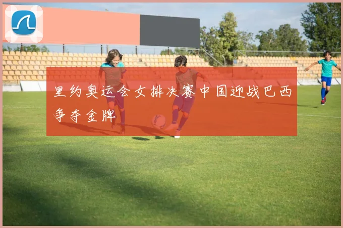 里约奥运会女排决赛中国迎战巴西争夺金牌