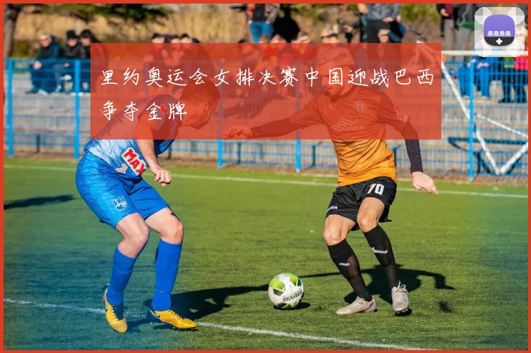 里约奥运会女排决赛中国迎战巴西争夺金牌
