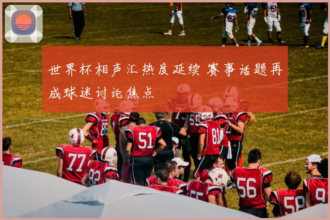 世界杯相声汇热度延续 赛事话题再成球迷讨论焦点