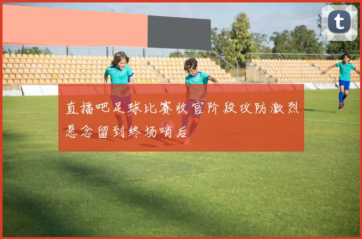直播吧足球比赛收官阶段攻防激烈悬念留到终场哨后